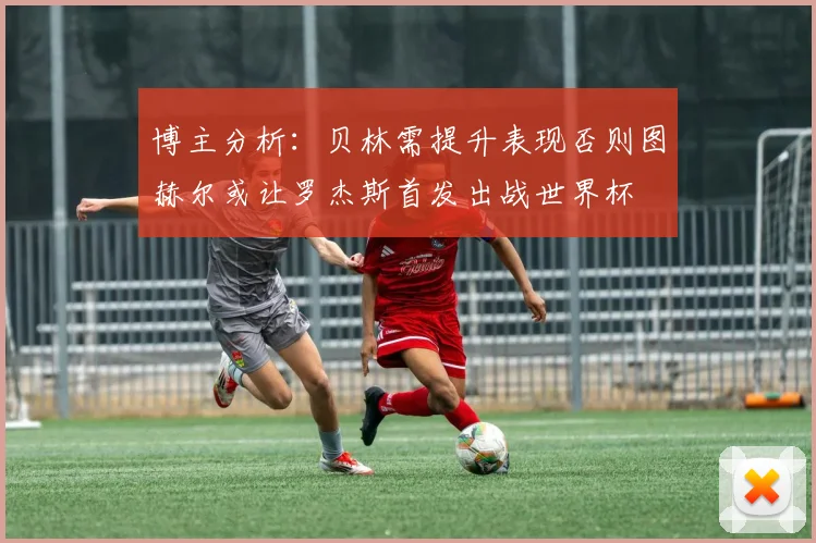 博主分析：贝林需提升表现否则图赫尔或让罗杰斯首发出战世界杯