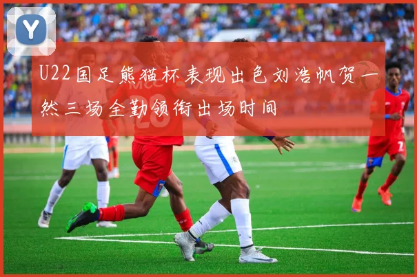 U22国足熊猫杯表现出色刘浩帆贺一然三场全勤领衔出场时间