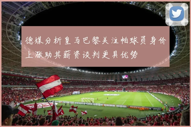 德媒分析皇马巴黎关注帕球员身价上涨助其薪资谈判更具优势