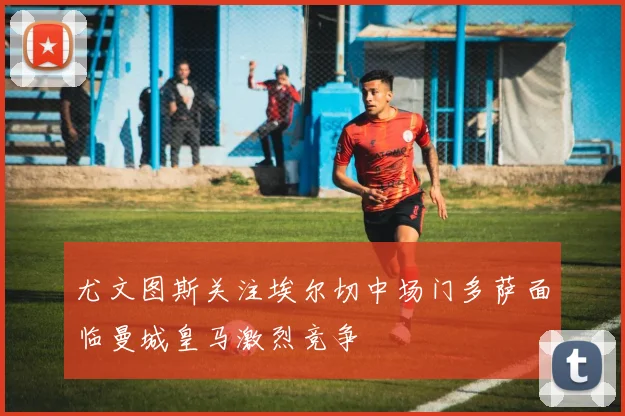 尤文图斯关注埃尔切中场门多萨面临曼城皇马激烈竞争