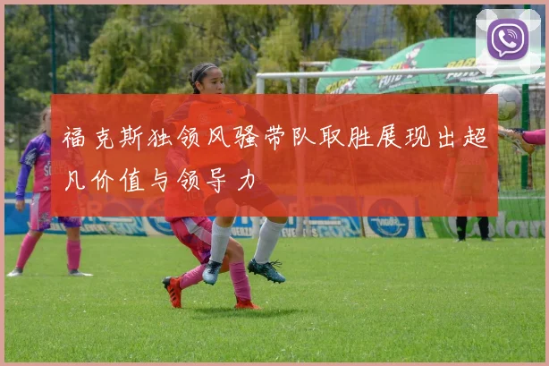 福克斯独领风骚带队取胜展现出超凡价值与领导力