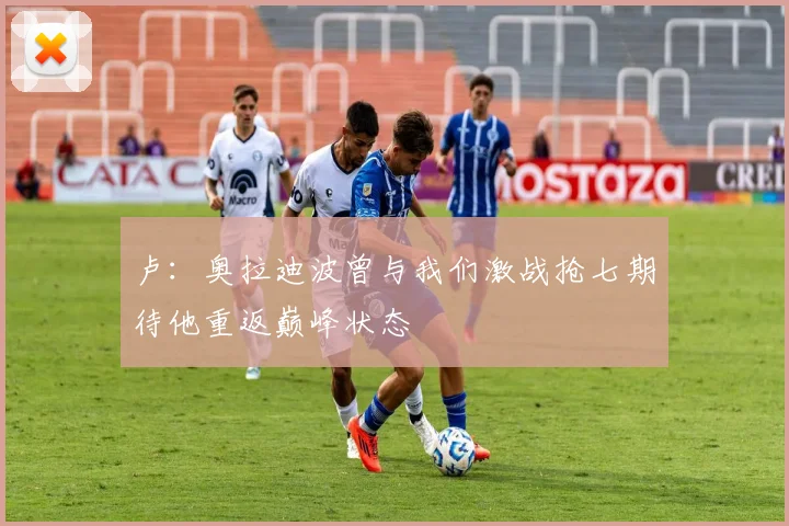 卢：奥拉迪波曾与我们激战抢七期待他重返巅峰状态