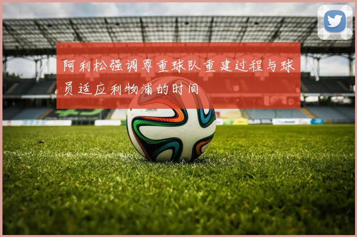 阿利松强调尊重球队重建过程与球员适应利物浦的时间