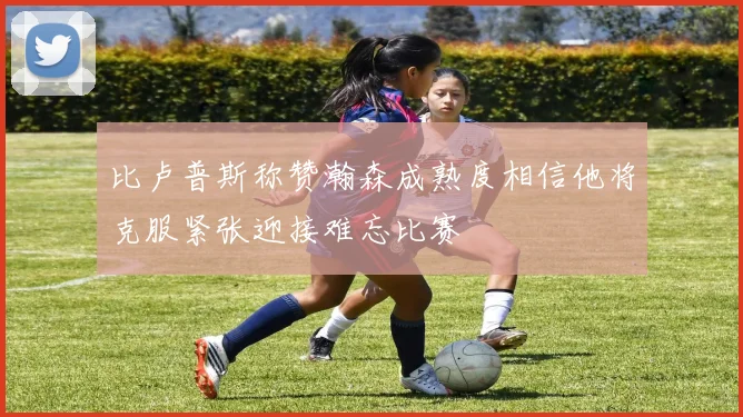 比卢普斯称赞瀚森成熟度相信他将克服紧张迎接难忘比赛