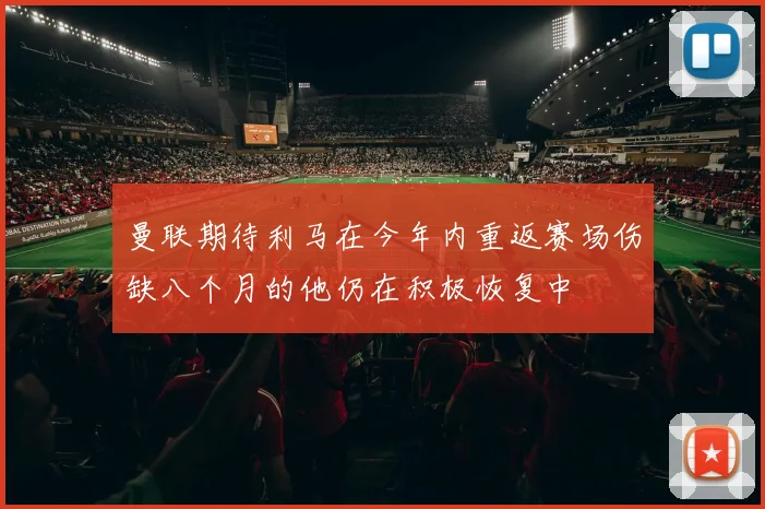曼联期待利马在今年内重返赛场伤缺八个月的他仍在积极恢复中