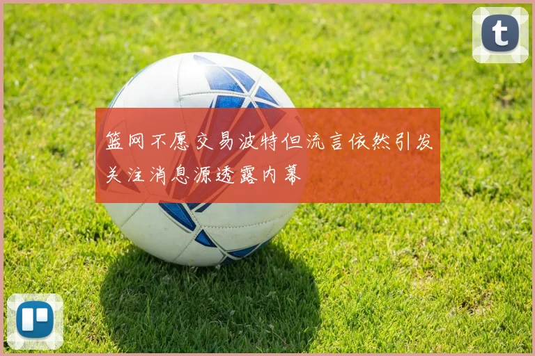 篮网不愿交易波特但流言依然引发关注消息源透露内幕