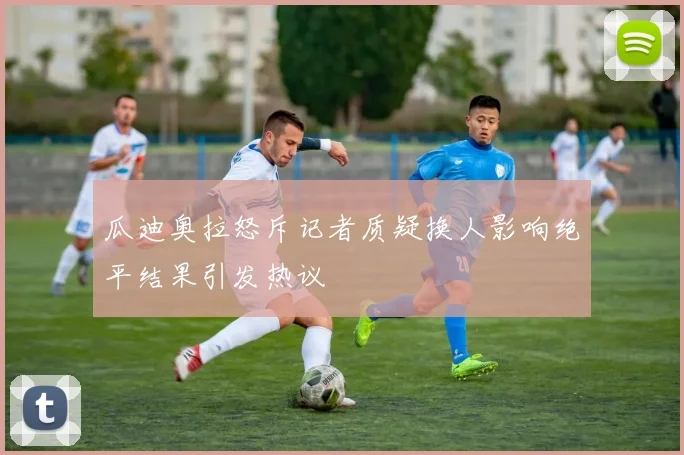 瓜迪奥拉怒斥记者质疑换人影响绝平结果引发热议