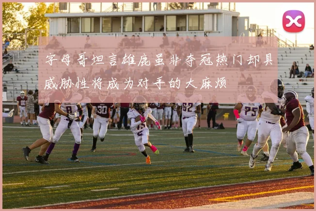 字母哥坦言雄鹿虽非夺冠热门却具威胁性将成为对手的大麻烦