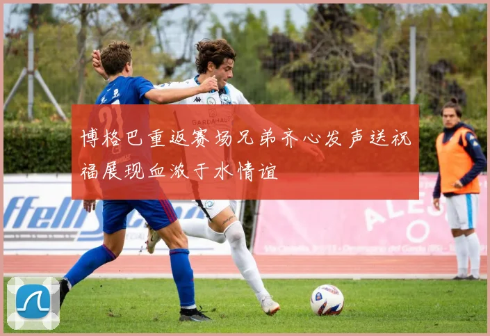 博格巴重返赛场兄弟齐心发声送祝福展现血浓于水情谊