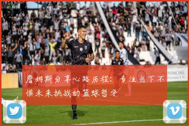 詹姆斯分享心路历程：专注当下不惧未来挑战的篮球哲学