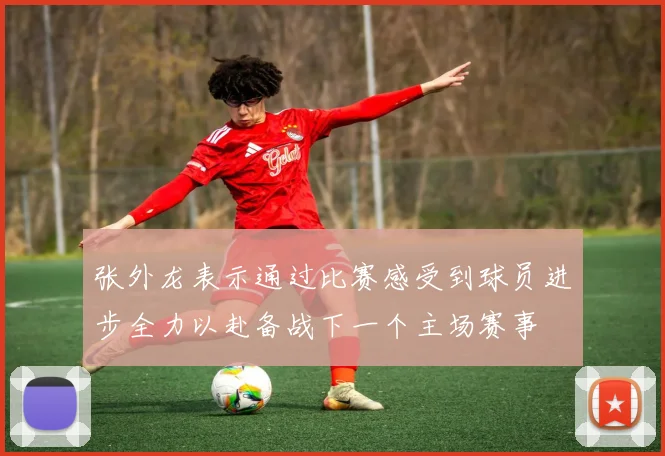 张外龙表示通过比赛感受到球员进步全力以赴备战下一个主场赛事