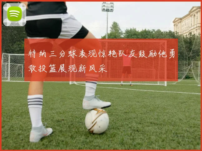 特纳三分球表现惊艳队友鼓励他勇敢投篮展现新风采