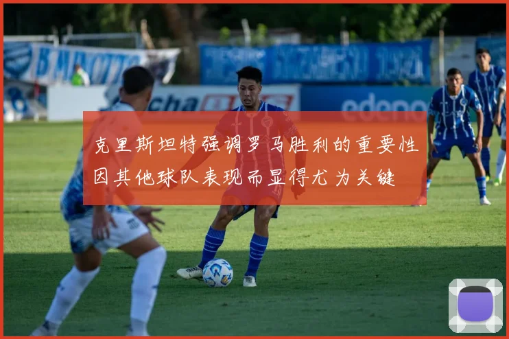 克里斯坦特强调罗马胜利的重要性因其他球队表现而显得尤为关键
