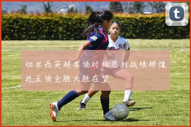 切尔西英超客场对伯恩利战绩辉煌近五场全胜大胜在望