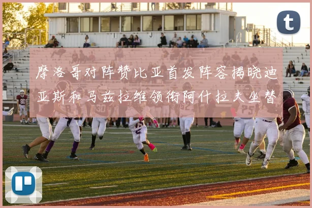 摩洛哥对阵赞比亚首发阵容揭晓迪亚斯和马兹拉维领衔阿什拉夫坐替补席