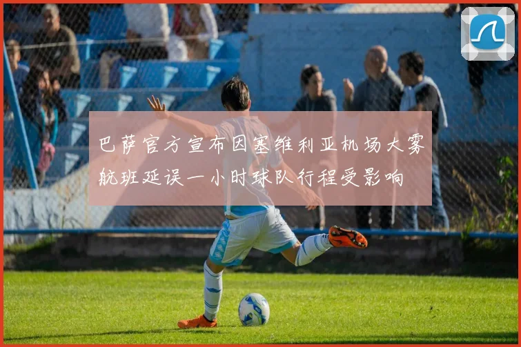 巴萨官方宣布因塞维利亚机场大雾航班延误一小时球队行程受影响