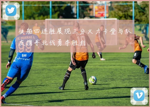 快船四连胜展现三分火力卡登与队友携手北伐勇夺胜利