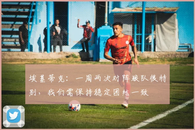 埃基蒂克：一周两次对阵狼队很特别，我们需保持稳定团结一致