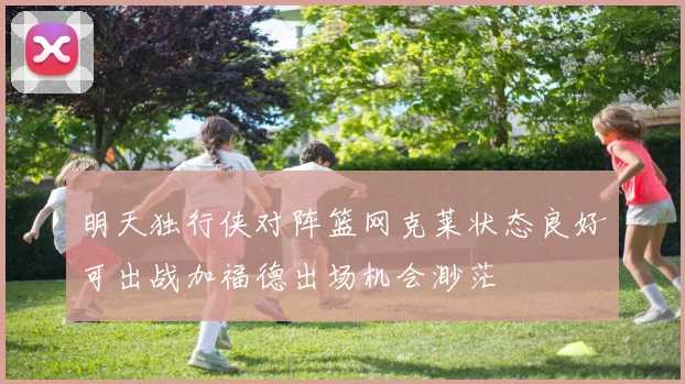 明天独行侠对阵篮网克莱状态良好可出战加福德出场机会渺茫