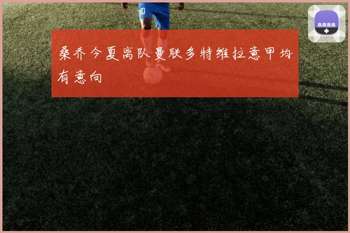 桑乔今夏离队曼联多特维拉意甲均有意向