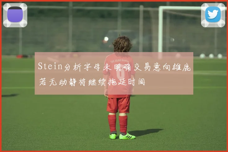 Stein分析字母未明确交易意向雄鹿若无动静将继续拖延时间