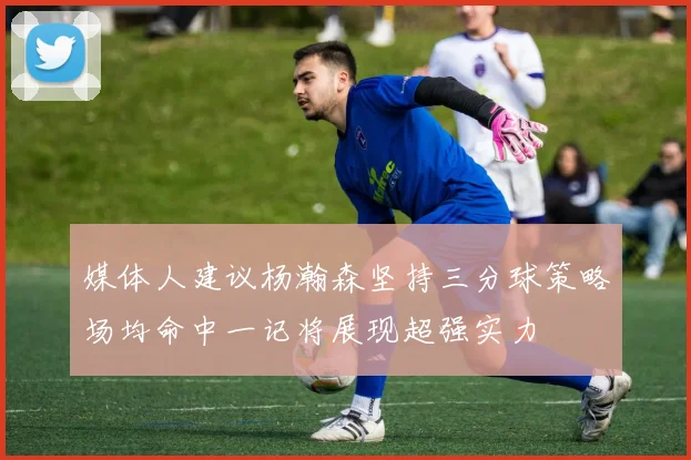 媒体人建议杨瀚森坚持三分球策略场均命中一记将展现超强实力