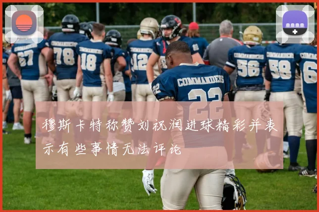 穆斯卡特称赞刘祝润进球精彩并表示有些事情无法评论
